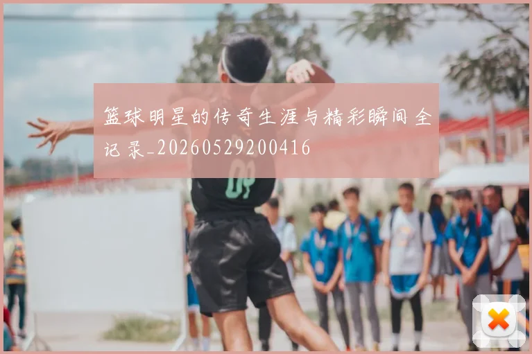篮球明星的传奇生涯与精彩瞬间全记录_20260529200416