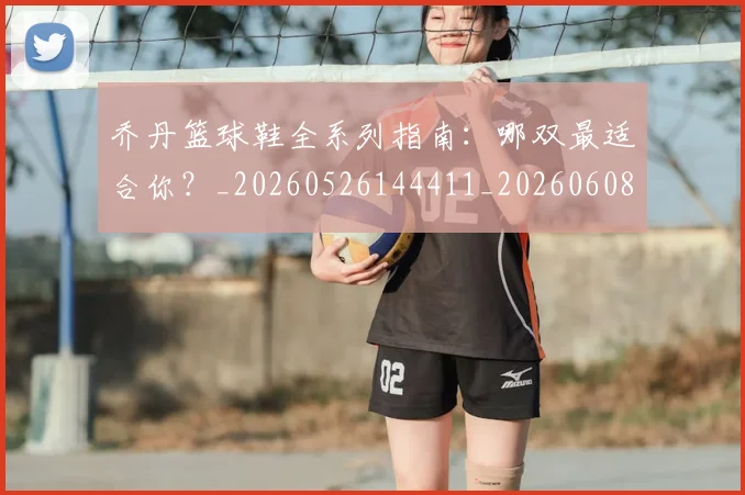 乔丹篮球鞋全系列指南：哪双最适合你？_20260526144411_20260608142429