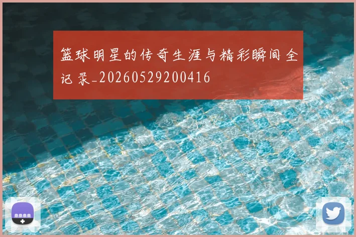 篮球明星的传奇生涯与精彩瞬间全记录_20260529200416