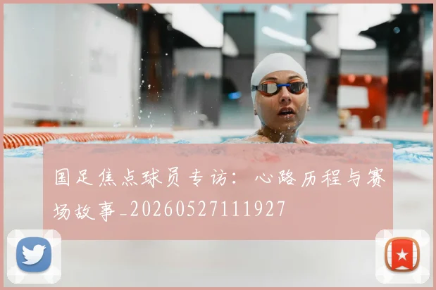 国足焦点球员专访：心路历程与赛场故事_20260527111927