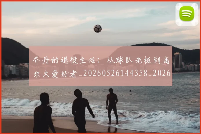 乔丹的退役生活：从球队老板到高尔夫爱好者_20260526144358_20260608142426