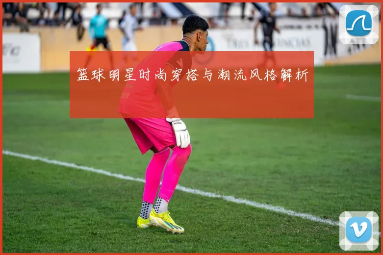 篮球明星时尚穿搭与潮流风格解析