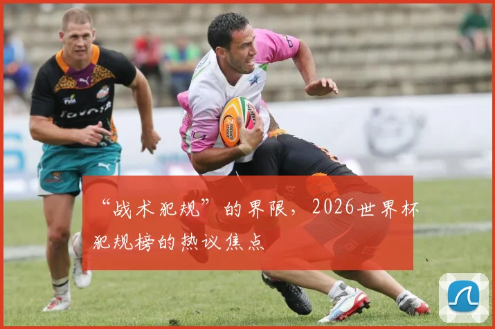 “战术犯规”的界限,2026世界杯犯规榜的热议焦点