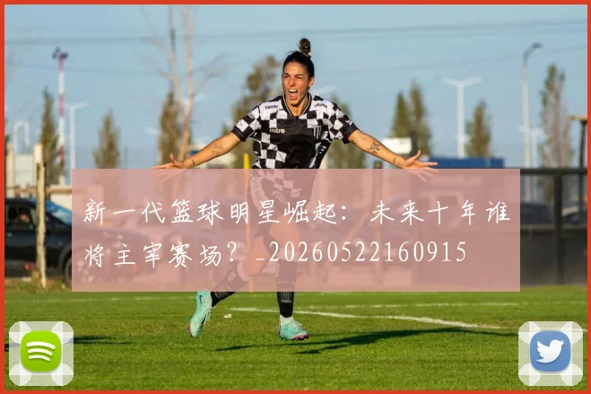 新一代篮球明星崛起:未来十年谁将主宰赛场?_20260522160915