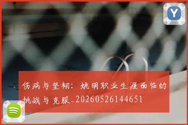 伤病与坚韧:姚明职业生涯面临的挑战与克服_20260526144651