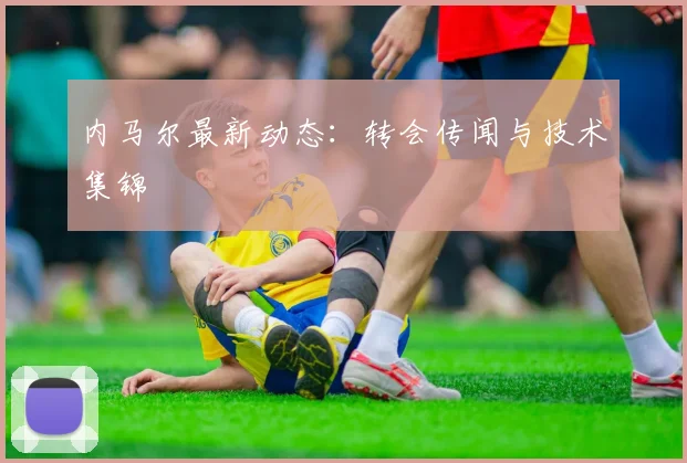 内马尔最新动态：转会传闻与技术集锦